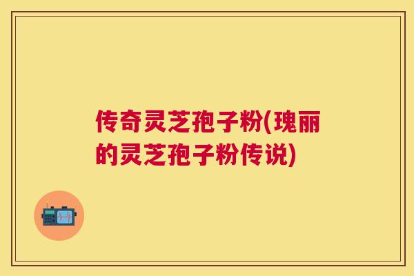 传奇灵芝孢子粉(瑰丽的灵芝孢子粉传说)