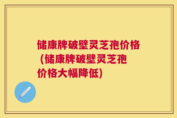 储康牌破壁灵芝孢价格 (储康牌破壁灵芝孢价格大幅降低)