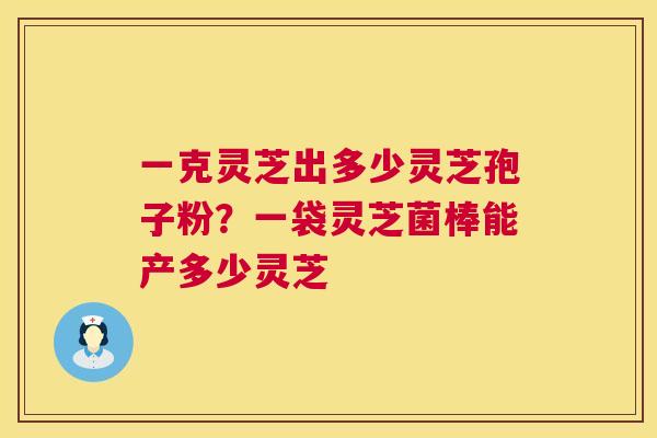 一克灵芝出多少灵芝孢子粉?一袋灵芝菌棒能产多少灵芝 一克灵芝出多少灵芝孢子粉?一袋灵芝菌棒能产多少灵芝