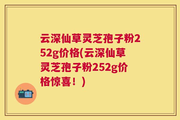 云深仙草灵芝孢子粉252g价格(云深仙草灵芝孢子粉252g价格惊喜！)