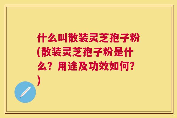 什么叫散装灵芝孢子粉(散装灵芝孢子粉是什么？用途及功效如何？)