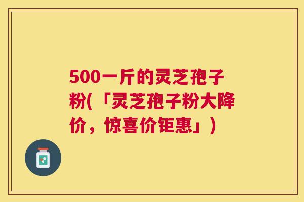 500一斤的灵芝孢子粉(「灵芝孢子粉大降价,惊喜价钜惠」) 500一斤的灵芝孢子粉(「灵芝孢子粉大降价,惊喜价钜惠」)