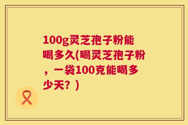 100g灵芝孢子粉能喝多久(喝灵芝孢子粉，一袋100克能喝多少天？)
