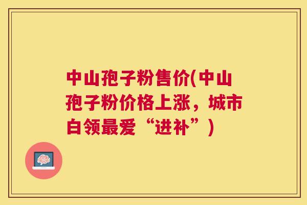 中山孢子粉售价(中山孢子粉价格上涨,城市白领爱“进补”) 中山孢子粉售价(中山孢子粉价格上涨,城市白领爱“进补”)