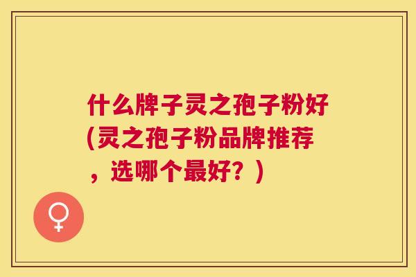 什么牌子灵之孢子粉好(灵之孢子粉品牌推荐,选哪个好?) 什么牌子灵之孢子粉好(灵之孢子粉品牌推荐,选哪个好?)