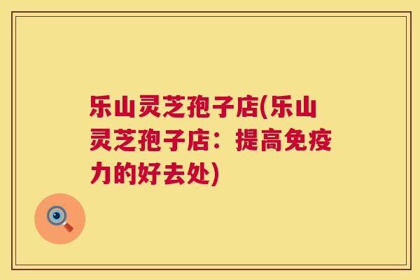 乐山灵芝孢子店(乐山灵芝孢子店:提高免疫力的好去处) 乐山灵芝孢子店(乐山灵芝孢子店:提高免疫力的好去处)
