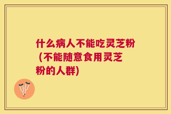 什么人不能吃灵芝粉 (不能随意食用灵芝粉的人群) 什么人不能吃灵芝粉 (不能随意食用灵芝粉的人群)