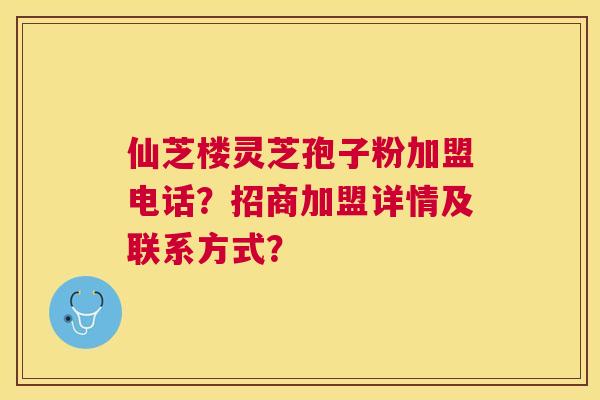 仙芝楼灵芝孢子粉加盟电话?招商加盟详情及联系方式? 仙芝楼灵芝孢子粉加盟电话?招商加盟详情及联系方式?