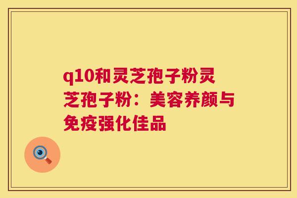 q10和灵芝孢子粉灵芝孢子粉:美容养颜与免疫强化佳品 q10和灵芝孢子粉灵芝孢子粉:美容养颜与免疫强化佳品
