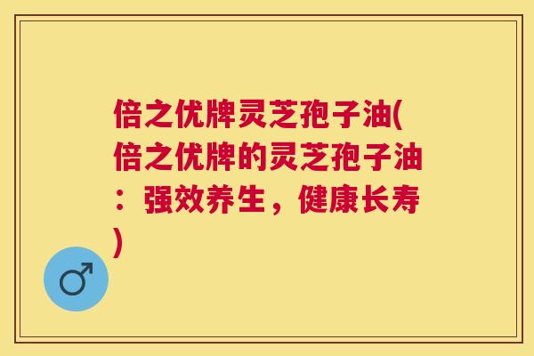 倍之优牌灵芝孢子油(倍之优牌的灵芝孢子油：强效养生，健康长寿)