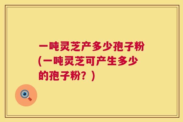 一吨灵芝产多少孢子粉(一吨灵芝可产生多少的孢子粉?) 一吨灵芝产多少孢子粉(一吨灵芝可产生多少的孢子粉?)