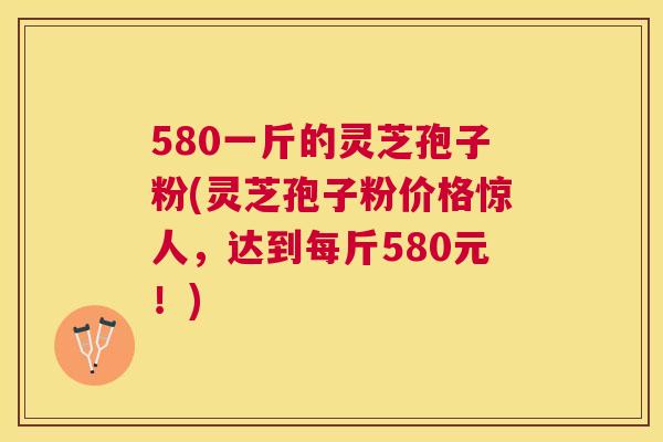 580一斤的灵芝孢子粉(灵芝孢子粉价格惊人,达到每斤580元!) 580一斤的灵芝孢子粉(灵芝孢子粉价格惊人,达到每斤580元!)