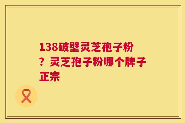 138破壁灵芝孢子粉？灵芝孢子粉哪个牌子正宗
