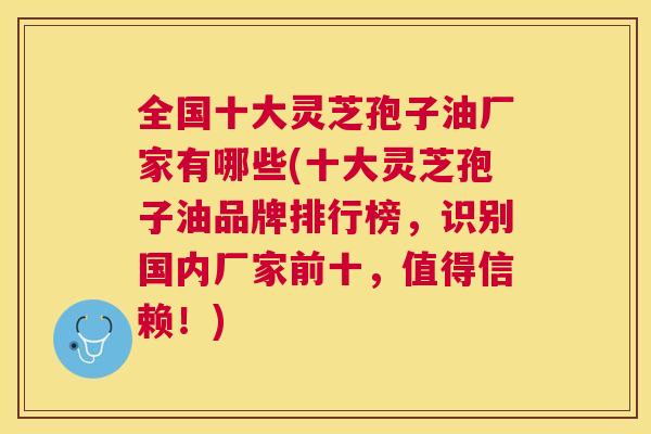 全国十大灵芝孢子油厂家有哪些(十大灵芝孢子油品牌排行榜,识别国内厂家前十,值得信赖!) 全国十大灵芝孢子油厂家有哪些(十大灵芝孢子油品牌排行榜,识别国内厂家前十,值得信赖!)