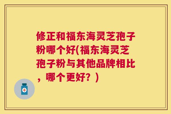 修正和福东海灵芝孢子粉哪个好(福东海灵芝孢子粉与其他品牌相比,哪个更好?) 修正和福东海灵芝孢子粉哪个好(福东海灵芝孢子粉与其他品牌相比,哪个更好?)