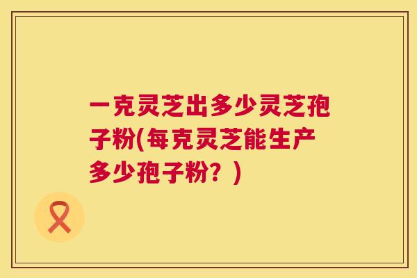 一克灵芝出多少灵芝孢子粉(每克灵芝能生产多少孢子粉？)