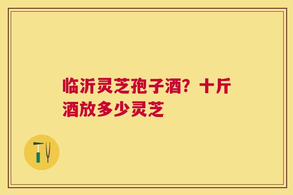 临沂灵芝孢子酒?十斤酒放多少灵芝 临沂灵芝孢子酒?十斤酒放多少灵芝