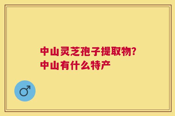 中山灵芝孢子提取物？中山有什么特产