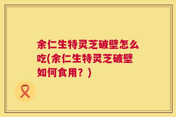 余仁生特灵芝破壁怎么吃(余仁生特灵芝破壁如何食用?) 余仁生特灵芝破壁怎么吃(余仁生特灵芝破壁如何食用?)