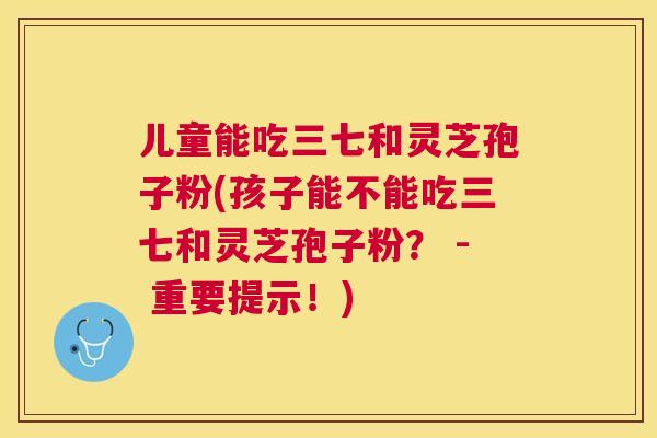 儿童能吃三七和灵芝孢子粉(孩子能不能吃三七和灵芝孢子粉? - 重要提示!) 儿童能吃三七和灵芝孢子粉(孩子能不能吃三七和灵芝孢子粉? - 重要提示!)
