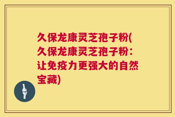 久保龙康灵芝孢子粉(久保龙康灵芝孢子粉：让免疫力更强大的自然宝藏)