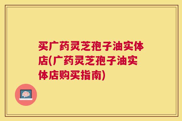 买广药灵芝孢子油实体店(广药灵芝孢子油实体店购买指南)