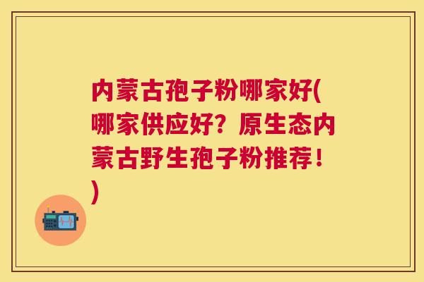 内蒙古孢子粉哪家好(哪家供应好?原生态内蒙古野生孢子粉推荐!) 内蒙古孢子粉哪家好(哪家供应好?原生态内蒙古野生孢子粉推荐!)