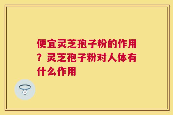 便宜灵芝孢子粉的作用？灵芝孢子粉对人体有什么作用