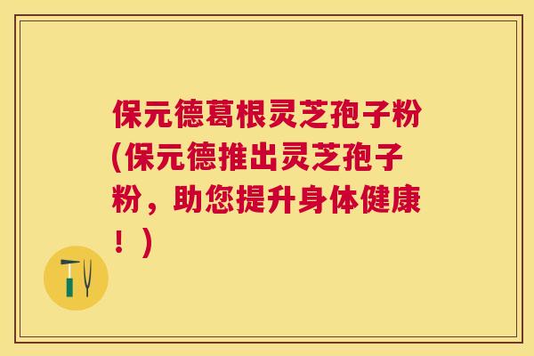 保元德葛根灵芝孢子粉(保元德推出灵芝孢子粉,助您提升身体健康!) 保元德葛根灵芝孢子粉(保元德推出灵芝孢子粉,助您提升身体健康!)