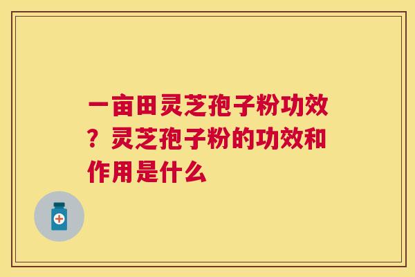一亩田灵芝孢子粉功效?灵芝孢子粉的功效和作用是什么 一亩田灵芝孢子粉功效?灵芝孢子粉的功效和作用是什么
