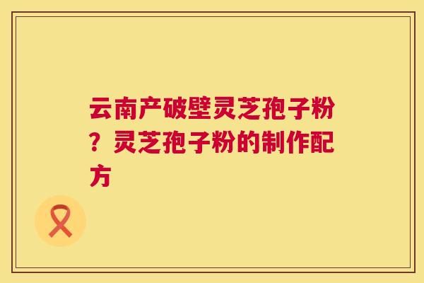 云南产破壁灵芝孢子粉？灵芝孢子粉的制作配方