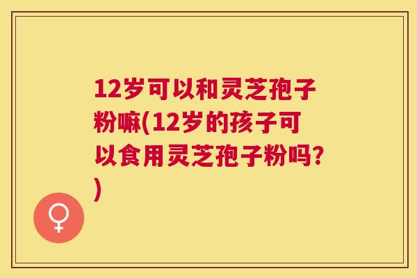 12岁可以和灵芝孢子粉嘛(12岁的孩子可以食用灵芝孢子粉吗?) 12岁可以和灵芝孢子粉嘛(12岁的孩子可以食用灵芝孢子粉吗?)