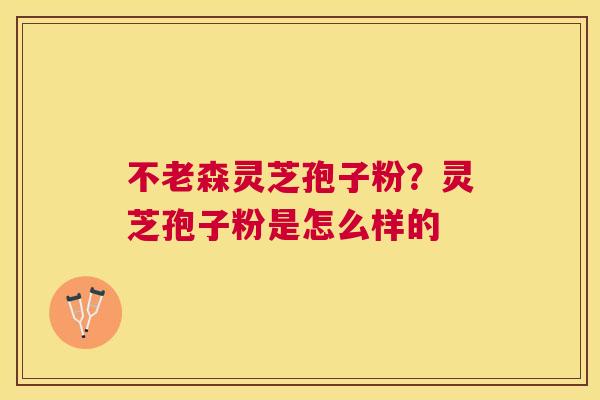 不老森灵芝孢子粉？灵芝孢子粉是怎么样的