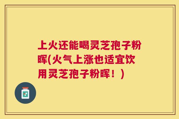 上火还能喝灵芝孢子粉晖(火气上涨也适宜饮用灵芝孢子粉晖！)
