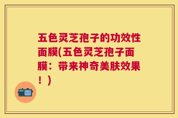 五色灵芝孢子的功效性面膜(五色灵芝孢子面膜：带来神奇美肤效果！)