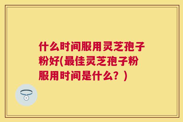 什么时间服用灵芝孢子粉好(佳灵芝孢子粉服用时间是什么?) 什么时间服用灵芝孢子粉好(佳灵芝孢子粉服用时间是什么?)