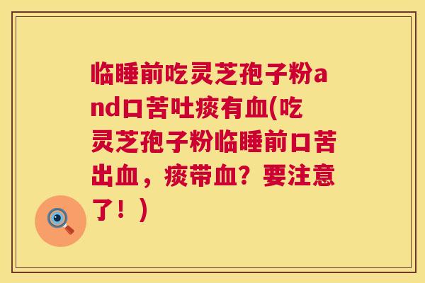 临睡前吃灵芝孢子粉and口苦吐痰有(吃灵芝孢子粉临睡前口苦出，痰带？要注意了！)