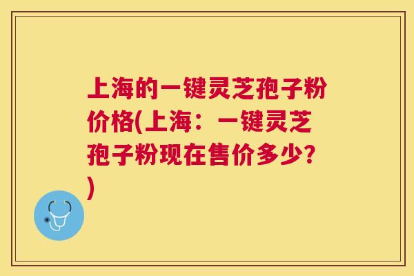 上海的一键灵芝孢子粉价格(上海:一键灵芝孢子粉现在售价多少?) 上海的一键灵芝孢子粉价格(上海:一键灵芝孢子粉现在售价多少?)