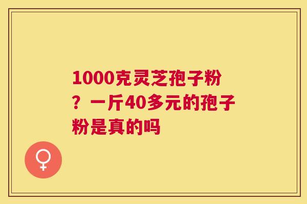 1000克灵芝孢子粉?一斤40多元的孢子粉是真的吗 1000克灵芝孢子粉?一斤40多元的孢子粉是真的吗