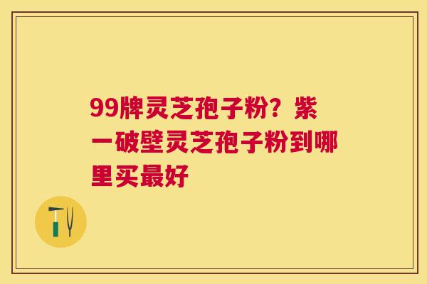 99牌灵芝孢子粉?紫一破壁灵芝孢子粉到哪里买好 99牌灵芝孢子粉?紫一破壁灵芝孢子粉到哪里买好