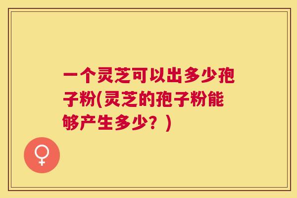 一个灵芝可以出多少孢子粉(灵芝的孢子粉能够产生多少？)