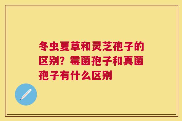 冬虫夏草和灵芝孢子的区别？霉菌孢子和真菌孢子有什么区别