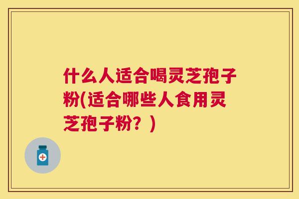什么人适合喝灵芝孢子粉(适合哪些人食用灵芝孢子粉？)
