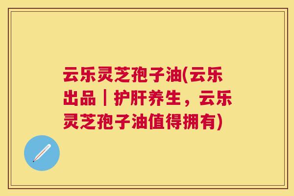 云乐灵芝孢子油(云乐出品｜养生，云乐灵芝孢子油值得拥有)