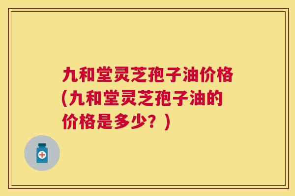 九和堂灵芝孢子油价格(九和堂灵芝孢子油的价格是多少？)