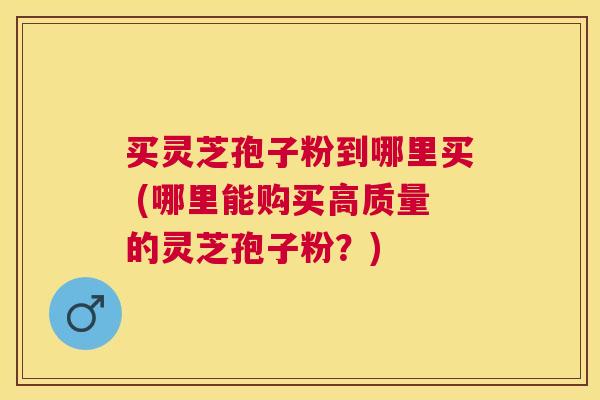买灵芝孢子粉到哪里买 (哪里能购买高质量的灵芝孢子粉？)
