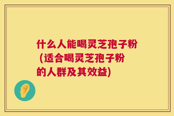 什么人能喝灵芝孢子粉 (适合喝灵芝孢子粉的人群及其效益) 什么人能喝灵芝孢子粉 (适合喝灵芝孢子粉的人群及其效益)