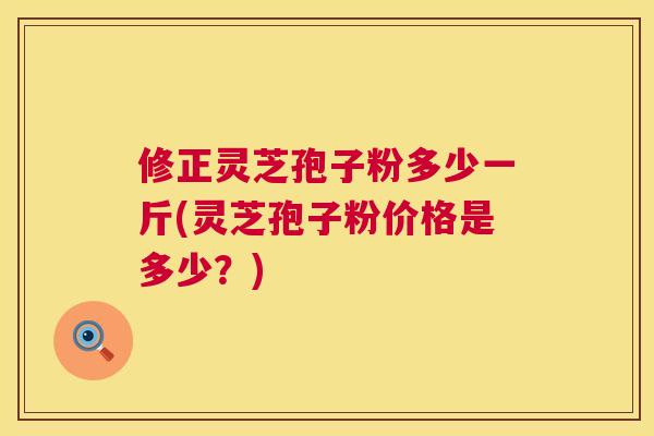 修正灵芝孢子粉多少一斤(灵芝孢子粉价格是多少？)