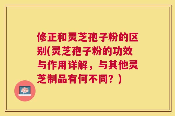 修正和灵芝孢子粉的区别(灵芝孢子粉的功效与作用详解,与其他灵芝制品有何不同?) 修正和灵芝孢子粉的区别(灵芝孢子粉的功效与作用详解,与其他灵芝制品有何不同?)
