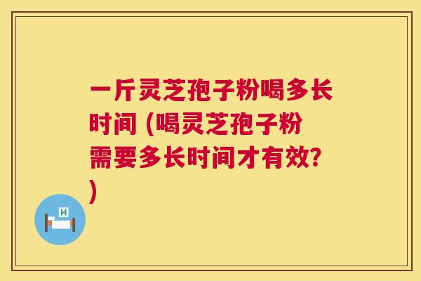 一斤灵芝孢子粉喝多长时间 (喝灵芝孢子粉需要多长时间才有效？)